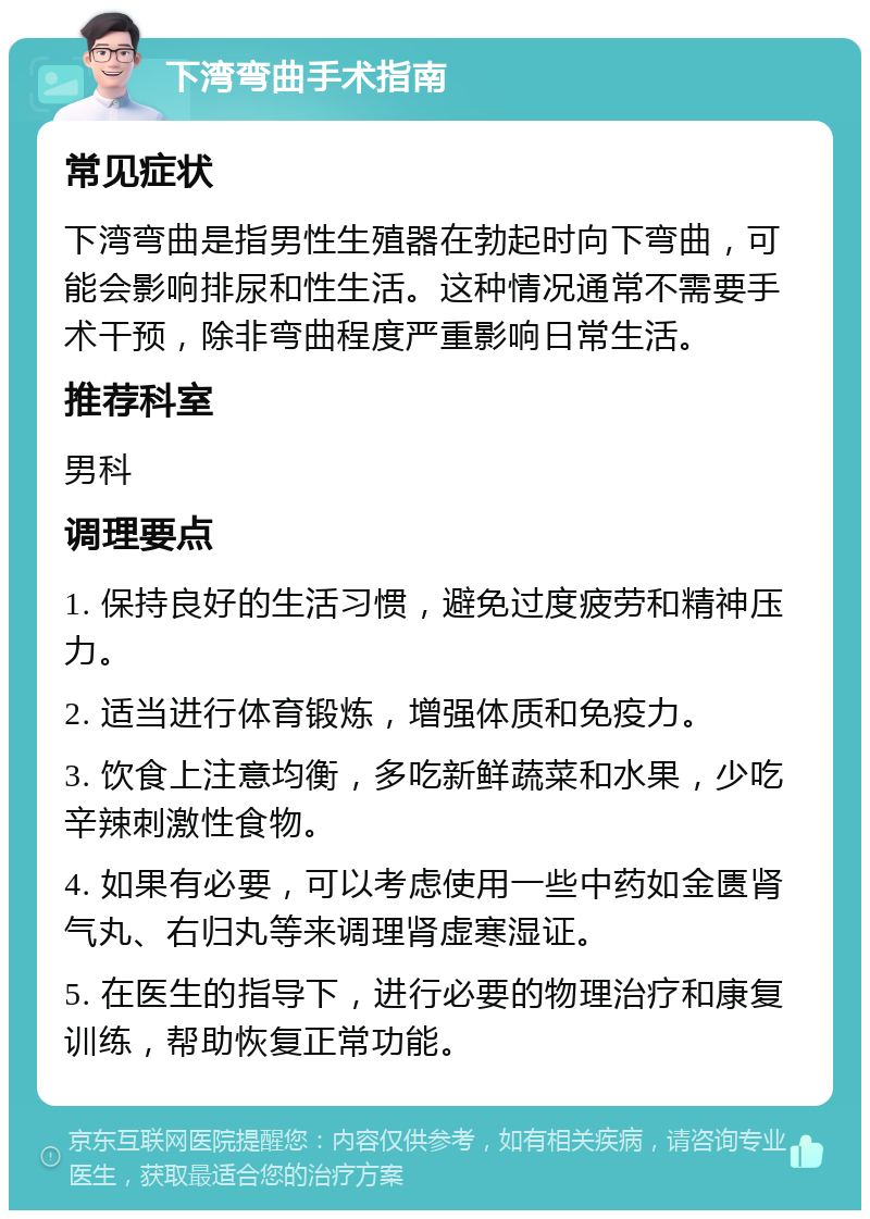 下湾弯曲手术指南 常见症状 下湾弯曲是指男性生殖器在勃起时向下弯曲，可能会影响排尿和性生活。这种情况通常不需要手术干预，除非弯曲程度严重影响日常生活。 推荐科室 男科 调理要点 1. 保持良好的生活习惯，避免过度疲劳和精神压力。 2. 适当进行体育锻炼，增强体质和免疫力。 3. 饮食上注意均衡，多吃新鲜蔬菜和水果，少吃辛辣刺激性食物。 4. 如果有必要，可以考虑使用一些中药如金匮肾气丸、右归丸等来调理肾虚寒湿证。 5. 在医生的指导下，进行必要的物理治疗和康复训练，帮助恢复正常功能。