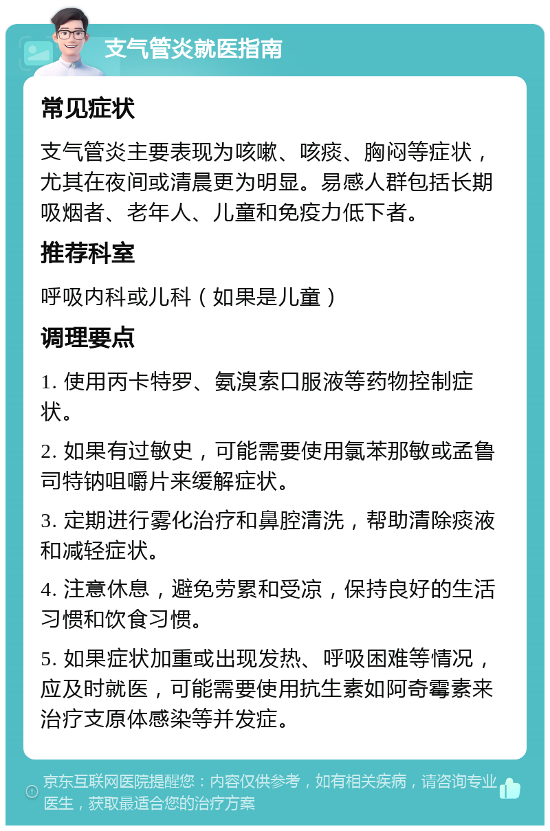 支气管炎就医指南 常见症状 支气管炎主要表现为咳嗽、咳痰、胸闷等症状，尤其在夜间或清晨更为明显。易感人群包括长期吸烟者、老年人、儿童和免疫力低下者。 推荐科室 呼吸内科或儿科（如果是儿童） 调理要点 1. 使用丙卡特罗、氨溴索口服液等药物控制症状。 2. 如果有过敏史，可能需要使用氯苯那敏或孟鲁司特钠咀嚼片来缓解症状。 3. 定期进行雾化治疗和鼻腔清洗，帮助清除痰液和减轻症状。 4. 注意休息，避免劳累和受凉，保持良好的生活习惯和饮食习惯。 5. 如果症状加重或出现发热、呼吸困难等情况，应及时就医，可能需要使用抗生素如阿奇霉素来治疗支原体感染等并发症。