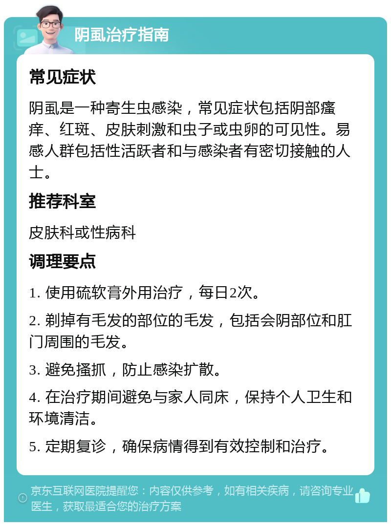 阴虱治疗指南 常见症状 阴虱是一种寄生虫感染，常见症状包括阴部瘙痒、红斑、皮肤刺激和虫子或虫卵的可见性。易感人群包括性活跃者和与感染者有密切接触的人士。 推荐科室 皮肤科或性病科 调理要点 1. 使用硫软膏外用治疗，每日2次。 2. 剃掉有毛发的部位的毛发，包括会阴部位和肛门周围的毛发。 3. 避免搔抓，防止感染扩散。 4. 在治疗期间避免与家人同床，保持个人卫生和环境清洁。 5. 定期复诊，确保病情得到有效控制和治疗。