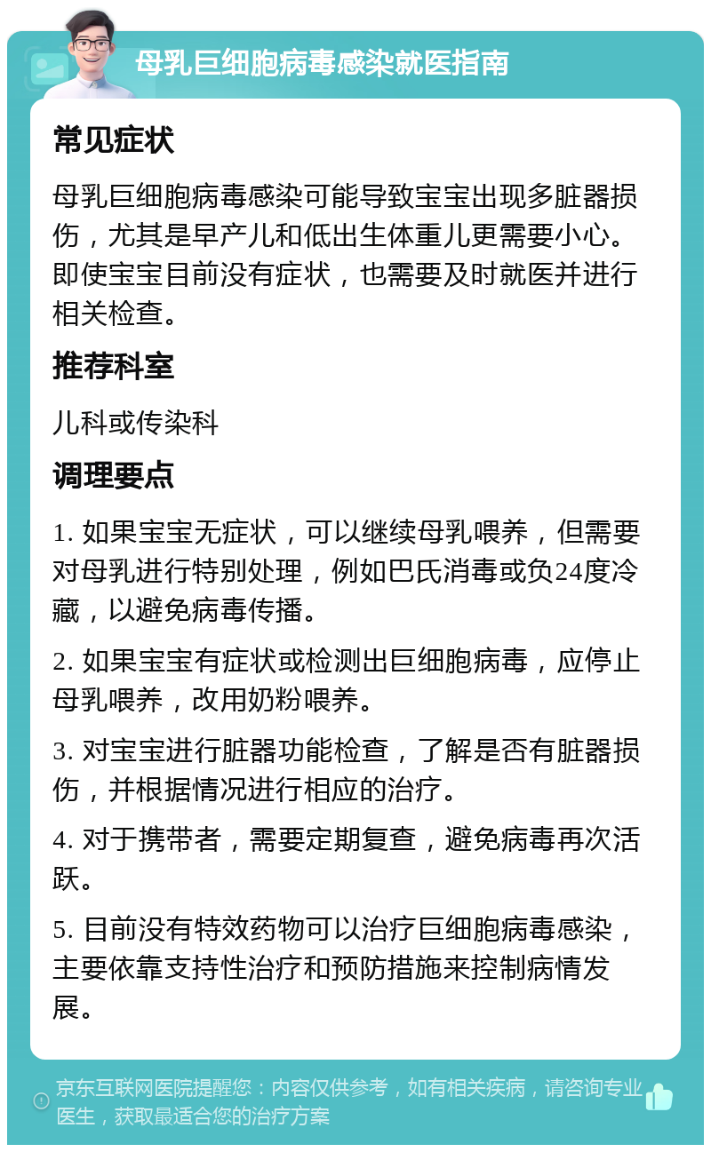 母乳巨细胞病毒感染就医指南 常见症状 母乳巨细胞病毒感染可能导致宝宝出现多脏器损伤，尤其是早产儿和低出生体重儿更需要小心。即使宝宝目前没有症状，也需要及时就医并进行相关检查。 推荐科室 儿科或传染科 调理要点 1. 如果宝宝无症状，可以继续母乳喂养，但需要对母乳进行特别处理，例如巴氏消毒或负24度冷藏，以避免病毒传播。 2. 如果宝宝有症状或检测出巨细胞病毒，应停止母乳喂养，改用奶粉喂养。 3. 对宝宝进行脏器功能检查，了解是否有脏器损伤，并根据情况进行相应的治疗。 4. 对于携带者，需要定期复查，避免病毒再次活跃。 5. 目前没有特效药物可以治疗巨细胞病毒感染，主要依靠支持性治疗和预防措施来控制病情发展。