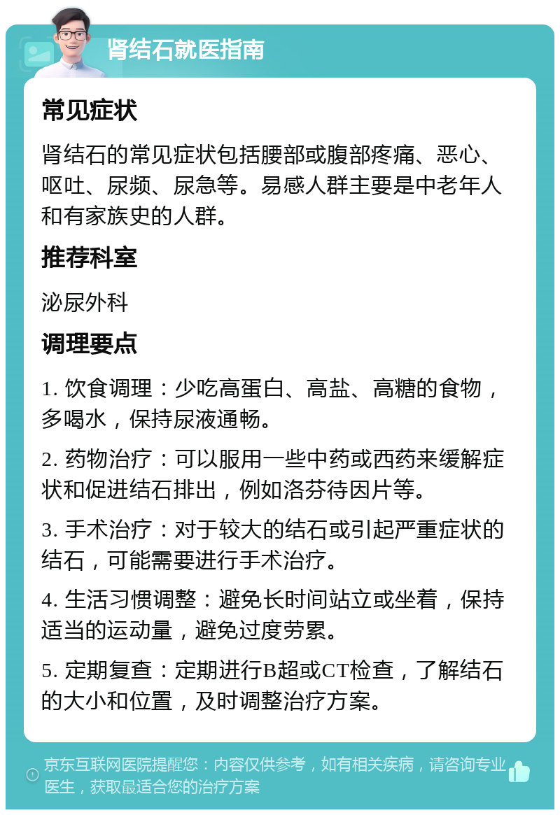 肾结石就医指南 常见症状 肾结石的常见症状包括腰部或腹部疼痛、恶心、呕吐、尿频、尿急等。易感人群主要是中老年人和有家族史的人群。 推荐科室 泌尿外科 调理要点 1. 饮食调理：少吃高蛋白、高盐、高糖的食物，多喝水，保持尿液通畅。 2. 药物治疗：可以服用一些中药或西药来缓解症状和促进结石排出，例如洛芬待因片等。 3. 手术治疗：对于较大的结石或引起严重症状的结石，可能需要进行手术治疗。 4. 生活习惯调整：避免长时间站立或坐着，保持适当的运动量，避免过度劳累。 5. 定期复查：定期进行B超或CT检查，了解结石的大小和位置，及时调整治疗方案。