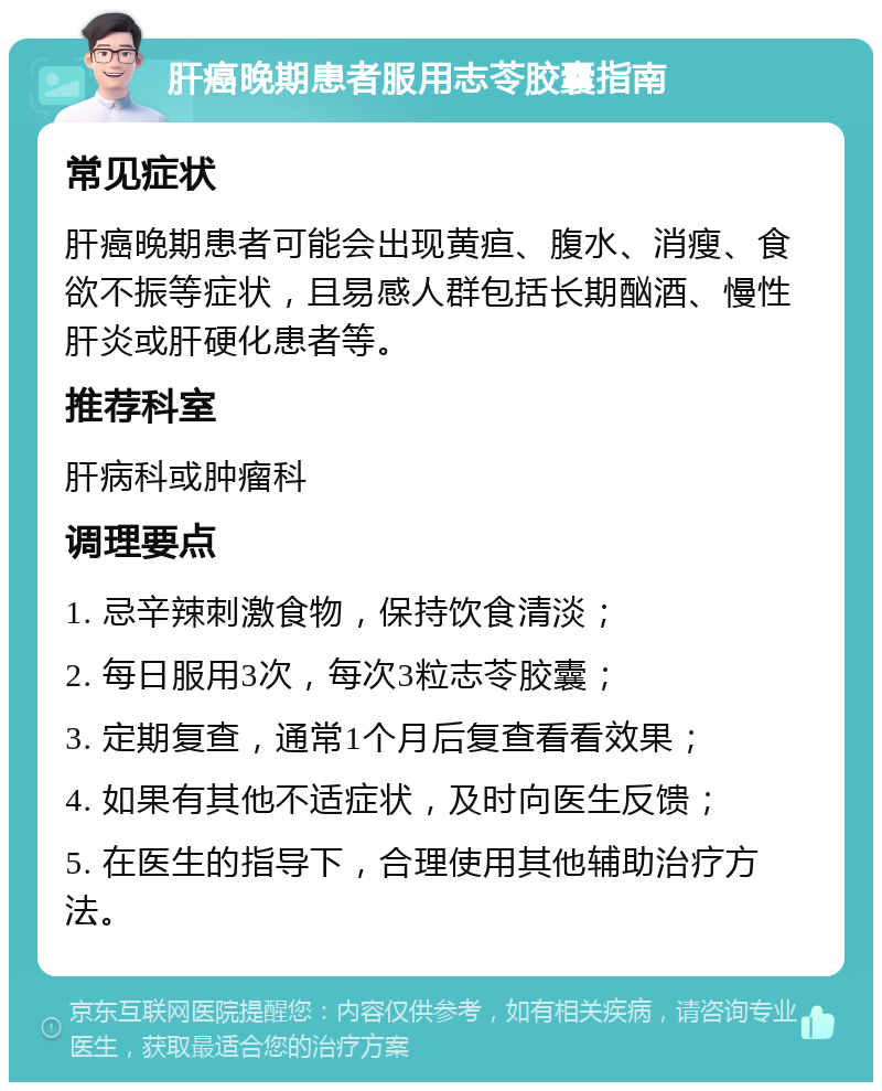 肝癌晚期患者服用志苓胶囊指南 常见症状 肝癌晚期患者可能会出现黄疸、腹水、消瘦、食欲不振等症状，且易感人群包括长期酗酒、慢性肝炎或肝硬化患者等。 推荐科室 肝病科或肿瘤科 调理要点 1. 忌辛辣刺激食物，保持饮食清淡； 2. 每日服用3次，每次3粒志苓胶囊； 3. 定期复查，通常1个月后复查看看效果； 4. 如果有其他不适症状，及时向医生反馈； 5. 在医生的指导下，合理使用其他辅助治疗方法。