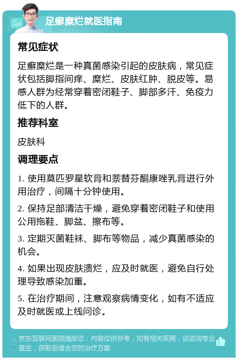 足癣糜烂就医指南 常见症状 足癣糜烂是一种真菌感染引起的皮肤病，常见症状包括脚指间痒、糜烂、皮肤红肿、脱皮等。易感人群为经常穿着密闭鞋子、脚部多汗、免疫力低下的人群。 推荐科室 皮肤科 调理要点 1. 使用莫匹罗星软膏和萘替芬酮康唑乳膏进行外用治疗，间隔十分钟使用。 2. 保持足部清洁干燥，避免穿着密闭鞋子和使用公用拖鞋、脚盆、擦布等。 3. 定期灭菌鞋袜、脚布等物品，减少真菌感染的机会。 4. 如果出现皮肤溃烂，应及时就医，避免自行处理导致感染加重。 5. 在治疗期间，注意观察病情变化，如有不适应及时就医或上线问诊。