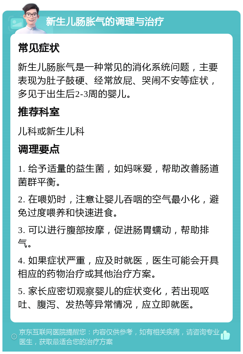 新生儿肠胀气的调理与治疗 常见症状 新生儿肠胀气是一种常见的消化系统问题，主要表现为肚子鼓硬、经常放屁、哭闹不安等症状，多见于出生后2-3周的婴儿。 推荐科室 儿科或新生儿科 调理要点 1. 给予适量的益生菌，如妈咪爱，帮助改善肠道菌群平衡。 2. 在喂奶时，注意让婴儿吞咽的空气最小化，避免过度喂养和快速进食。 3. 可以进行腹部按摩，促进肠胃蠕动，帮助排气。 4. 如果症状严重，应及时就医，医生可能会开具相应的药物治疗或其他治疗方案。 5. 家长应密切观察婴儿的症状变化，若出现呕吐、腹泻、发热等异常情况，应立即就医。