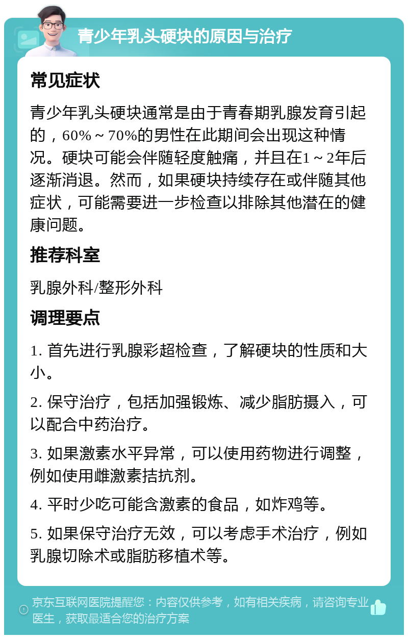 青少年乳头硬块的原因与治疗 常见症状 青少年乳头硬块通常是由于青春期乳腺发育引起的，60%～70%的男性在此期间会出现这种情况。硬块可能会伴随轻度触痛，并且在1～2年后逐渐消退。然而，如果硬块持续存在或伴随其他症状，可能需要进一步检查以排除其他潜在的健康问题。 推荐科室 乳腺外科/整形外科 调理要点 1. 首先进行乳腺彩超检查，了解硬块的性质和大小。 2. 保守治疗，包括加强锻炼、减少脂肪摄入，可以配合中药治疗。 3. 如果激素水平异常，可以使用药物进行调整，例如使用雌激素拮抗剂。 4. 平时少吃可能含激素的食品，如炸鸡等。 5. 如果保守治疗无效，可以考虑手术治疗，例如乳腺切除术或脂肪移植术等。