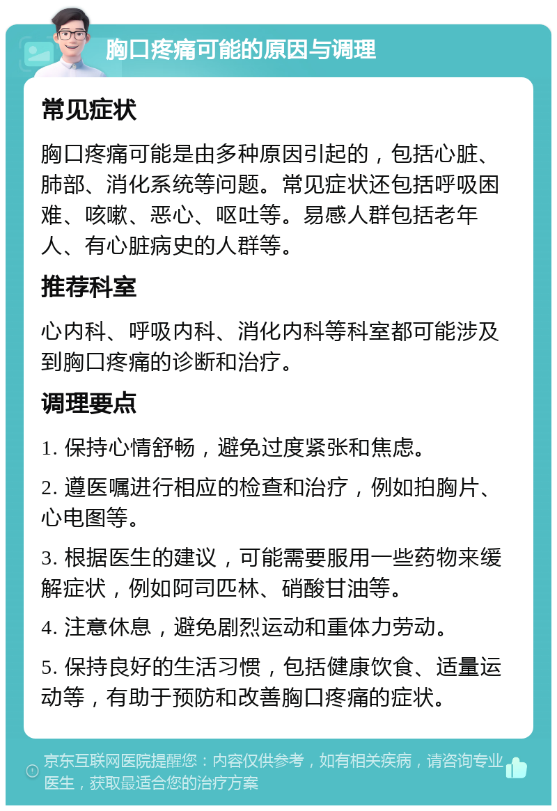 胸口疼痛可能的原因与调理 常见症状 胸口疼痛可能是由多种原因引起的，包括心脏、肺部、消化系统等问题。常见症状还包括呼吸困难、咳嗽、恶心、呕吐等。易感人群包括老年人、有心脏病史的人群等。 推荐科室 心内科、呼吸内科、消化内科等科室都可能涉及到胸口疼痛的诊断和治疗。 调理要点 1. 保持心情舒畅，避免过度紧张和焦虑。 2. 遵医嘱进行相应的检查和治疗，例如拍胸片、心电图等。 3. 根据医生的建议，可能需要服用一些药物来缓解症状，例如阿司匹林、硝酸甘油等。 4. 注意休息，避免剧烈运动和重体力劳动。 5. 保持良好的生活习惯，包括健康饮食、适量运动等，有助于预防和改善胸口疼痛的症状。