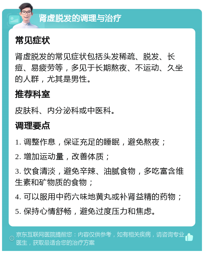 肾虚脱发的调理与治疗 常见症状 肾虚脱发的常见症状包括头发稀疏、脱发、长痘、易疲劳等，多见于长期熬夜、不运动、久坐的人群，尤其是男性。 推荐科室 皮肤科、内分泌科或中医科。 调理要点 1. 调整作息，保证充足的睡眠，避免熬夜； 2. 增加运动量，改善体质； 3. 饮食清淡，避免辛辣、油腻食物，多吃富含维生素和矿物质的食物； 4. 可以服用中药六味地黄丸或补肾益精的药物； 5. 保持心情舒畅，避免过度压力和焦虑。