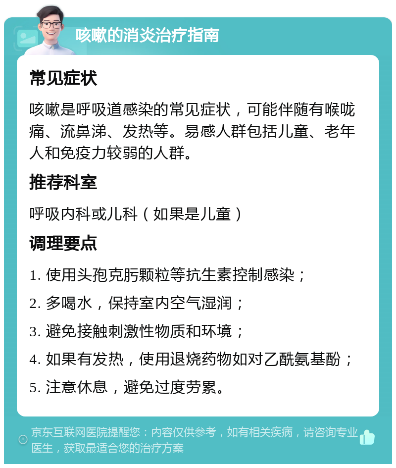 咳嗽的消炎治疗指南 常见症状 咳嗽是呼吸道感染的常见症状，可能伴随有喉咙痛、流鼻涕、发热等。易感人群包括儿童、老年人和免疫力较弱的人群。 推荐科室 呼吸内科或儿科（如果是儿童） 调理要点 1. 使用头孢克肟颗粒等抗生素控制感染； 2. 多喝水，保持室内空气湿润； 3. 避免接触刺激性物质和环境； 4. 如果有发热，使用退烧药物如对乙酰氨基酚； 5. 注意休息，避免过度劳累。