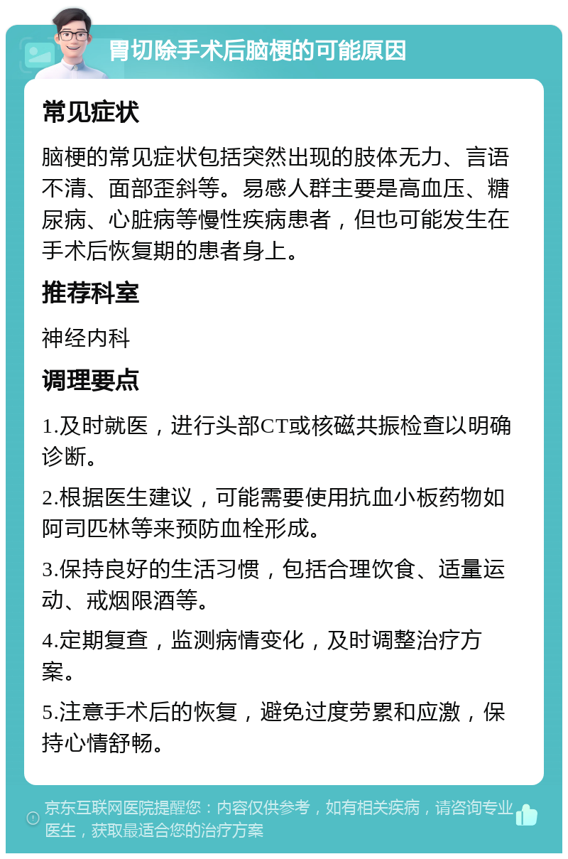 胃切除手术后脑梗的可能原因 常见症状 脑梗的常见症状包括突然出现的肢体无力、言语不清、面部歪斜等。易感人群主要是高血压、糖尿病、心脏病等慢性疾病患者，但也可能发生在手术后恢复期的患者身上。 推荐科室 神经内科 调理要点 1.及时就医，进行头部CT或核磁共振检查以明确诊断。 2.根据医生建议，可能需要使用抗血小板药物如阿司匹林等来预防血栓形成。 3.保持良好的生活习惯，包括合理饮食、适量运动、戒烟限酒等。 4.定期复查，监测病情变化，及时调整治疗方案。 5.注意手术后的恢复，避免过度劳累和应激，保持心情舒畅。