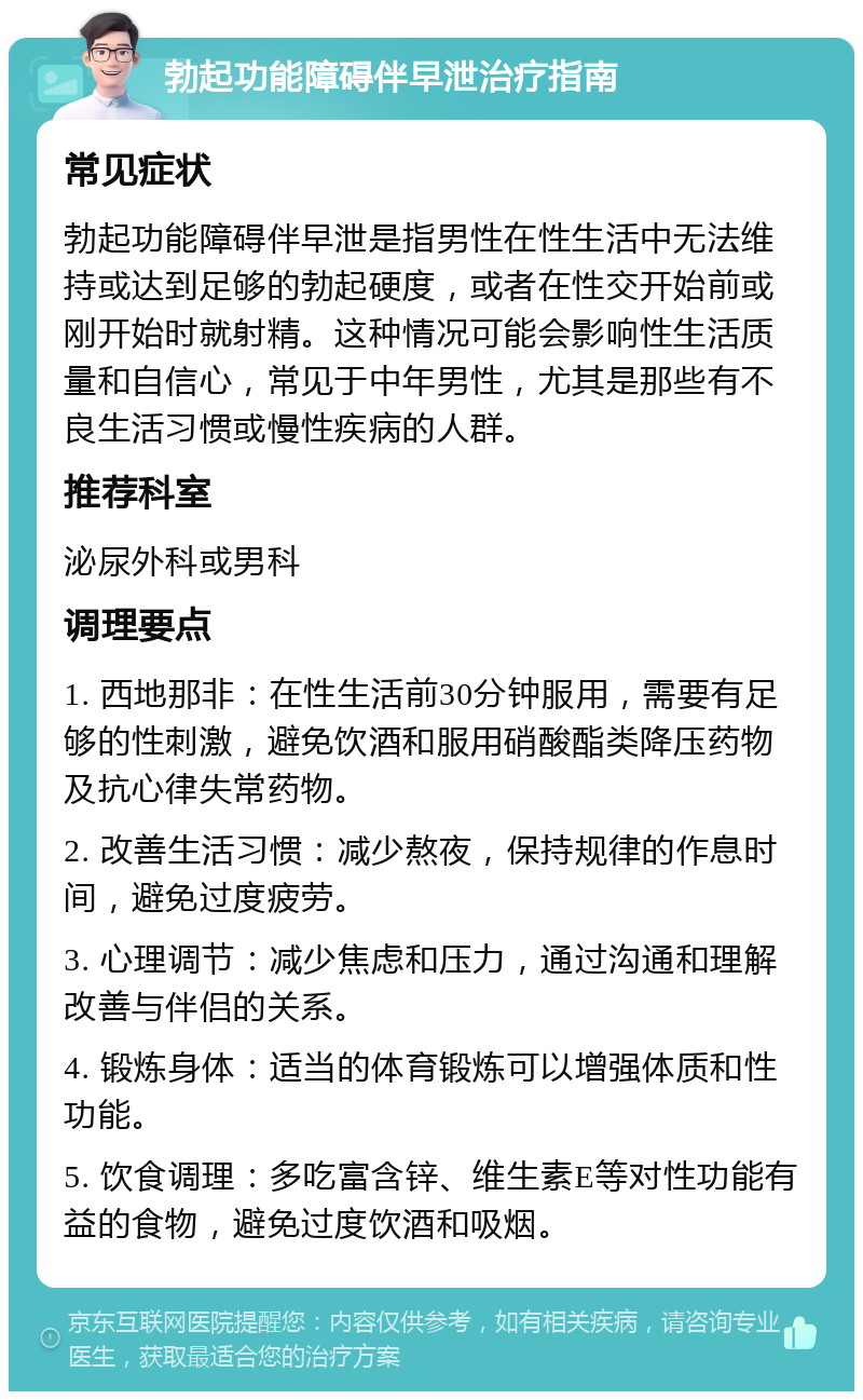 勃起功能障碍伴早泄治疗指南 常见症状 勃起功能障碍伴早泄是指男性在性生活中无法维持或达到足够的勃起硬度，或者在性交开始前或刚开始时就射精。这种情况可能会影响性生活质量和自信心，常见于中年男性，尤其是那些有不良生活习惯或慢性疾病的人群。 推荐科室 泌尿外科或男科 调理要点 1. 西地那非：在性生活前30分钟服用，需要有足够的性刺激，避免饮酒和服用硝酸酯类降压药物及抗心律失常药物。 2. 改善生活习惯：减少熬夜，保持规律的作息时间，避免过度疲劳。 3. 心理调节：减少焦虑和压力，通过沟通和理解改善与伴侣的关系。 4. 锻炼身体：适当的体育锻炼可以增强体质和性功能。 5. 饮食调理：多吃富含锌、维生素E等对性功能有益的食物，避免过度饮酒和吸烟。