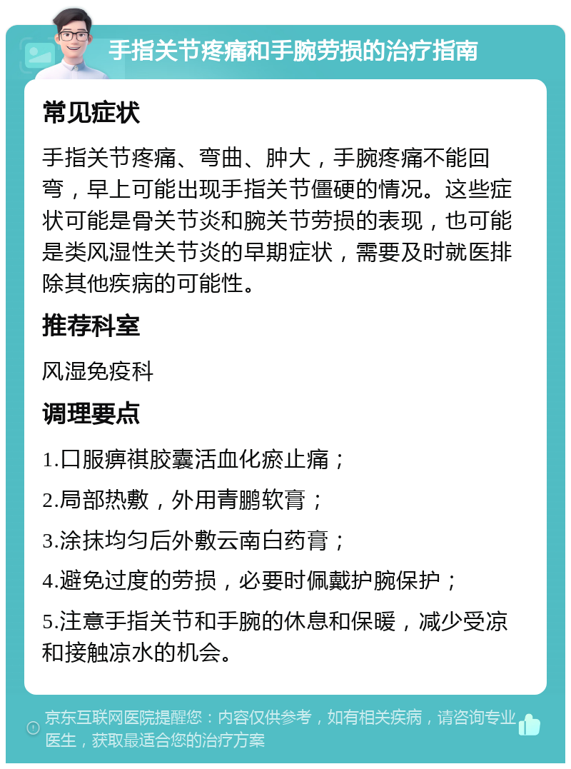 手指关节疼痛和手腕劳损的治疗指南 常见症状 手指关节疼痛、弯曲、肿大，手腕疼痛不能回弯，早上可能出现手指关节僵硬的情况。这些症状可能是骨关节炎和腕关节劳损的表现，也可能是类风湿性关节炎的早期症状，需要及时就医排除其他疾病的可能性。 推荐科室 风湿免疫科 调理要点 1.口服痹祺胶囊活血化瘀止痛； 2.局部热敷，外用青鹏软膏； 3.涂抹均匀后外敷云南白药膏； 4.避免过度的劳损，必要时佩戴护腕保护； 5.注意手指关节和手腕的休息和保暖，减少受凉和接触凉水的机会。