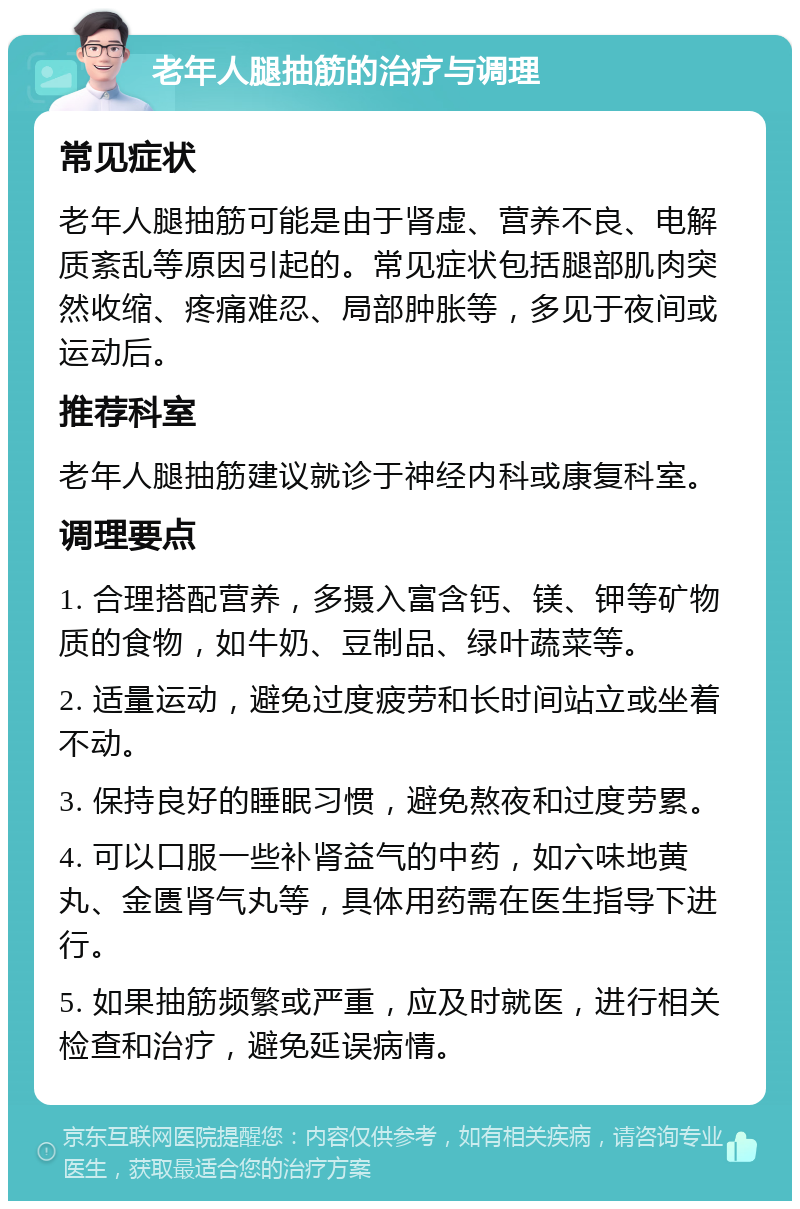 老年人腿抽筋的治疗与调理 常见症状 老年人腿抽筋可能是由于肾虚、营养不良、电解质紊乱等原因引起的。常见症状包括腿部肌肉突然收缩、疼痛难忍、局部肿胀等，多见于夜间或运动后。 推荐科室 老年人腿抽筋建议就诊于神经内科或康复科室。 调理要点 1. 合理搭配营养，多摄入富含钙、镁、钾等矿物质的食物，如牛奶、豆制品、绿叶蔬菜等。 2. 适量运动，避免过度疲劳和长时间站立或坐着不动。 3. 保持良好的睡眠习惯，避免熬夜和过度劳累。 4. 可以口服一些补肾益气的中药，如六味地黄丸、金匮肾气丸等，具体用药需在医生指导下进行。 5. 如果抽筋频繁或严重，应及时就医，进行相关检查和治疗，避免延误病情。