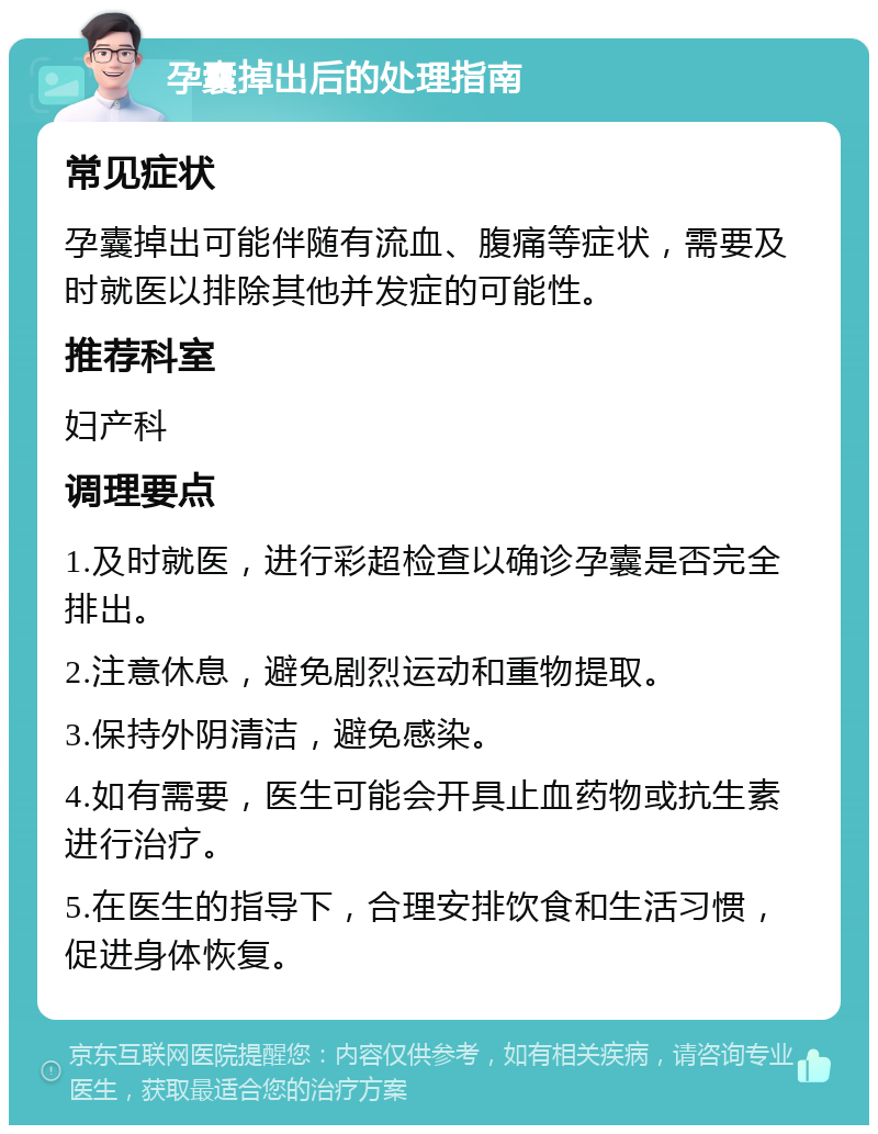 孕囊掉出后的处理指南 常见症状 孕囊掉出可能伴随有流血、腹痛等症状，需要及时就医以排除其他并发症的可能性。 推荐科室 妇产科 调理要点 1.及时就医，进行彩超检查以确诊孕囊是否完全排出。 2.注意休息，避免剧烈运动和重物提取。 3.保持外阴清洁，避免感染。 4.如有需要，医生可能会开具止血药物或抗生素进行治疗。 5.在医生的指导下，合理安排饮食和生活习惯，促进身体恢复。