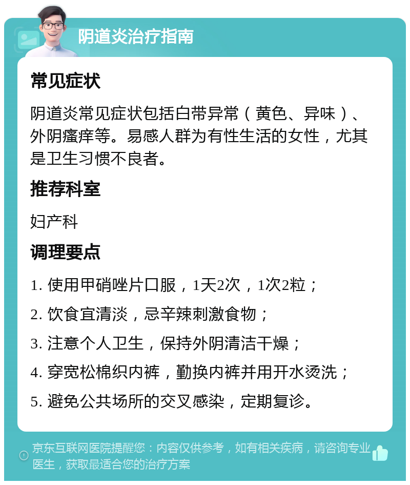 阴道炎治疗指南 常见症状 阴道炎常见症状包括白带异常（黄色、异味）、外阴瘙痒等。易感人群为有性生活的女性，尤其是卫生习惯不良者。 推荐科室 妇产科 调理要点 1. 使用甲硝唑片口服，1天2次，1次2粒； 2. 饮食宜清淡，忌辛辣刺激食物； 3. 注意个人卫生，保持外阴清洁干燥； 4. 穿宽松棉织内裤，勤换内裤并用开水烫洗； 5. 避免公共场所的交叉感染，定期复诊。