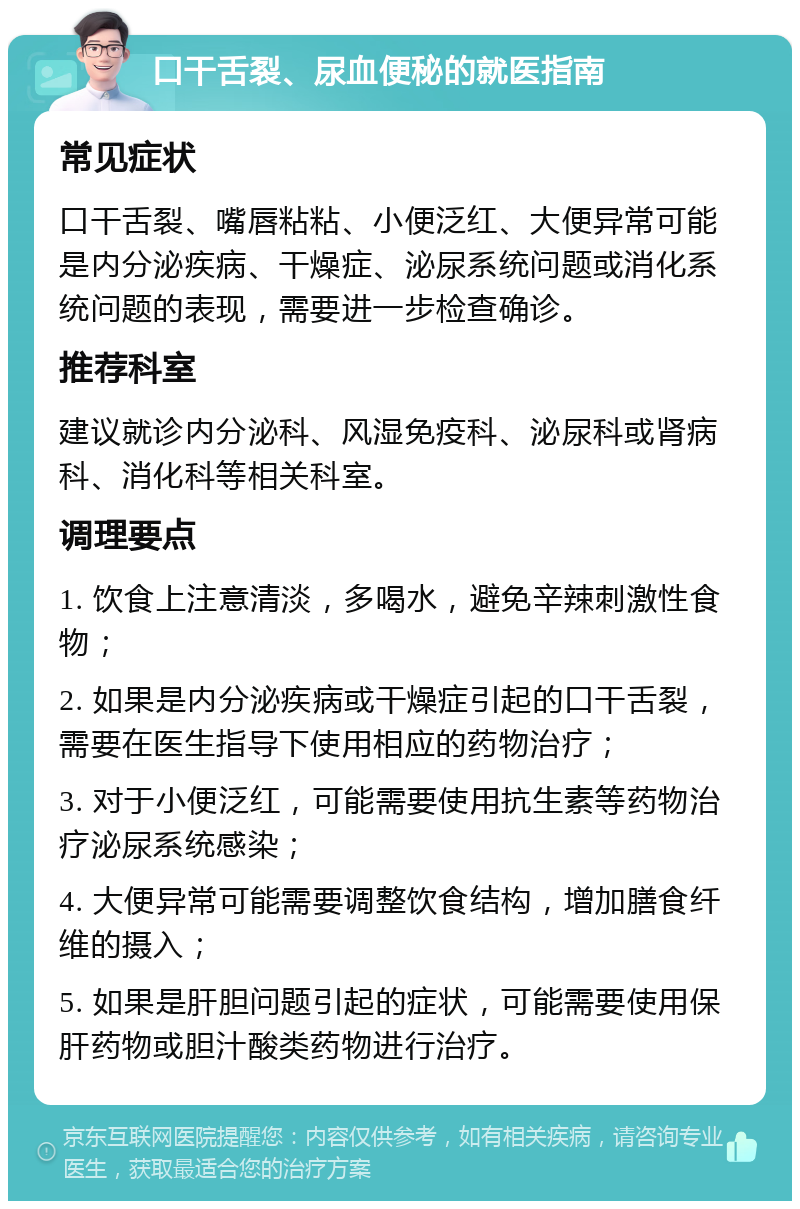 口干舌裂、尿血便秘的就医指南 常见症状 口干舌裂、嘴唇粘粘、小便泛红、大便异常可能是内分泌疾病、干燥症、泌尿系统问题或消化系统问题的表现，需要进一步检查确诊。 推荐科室 建议就诊内分泌科、风湿免疫科、泌尿科或肾病科、消化科等相关科室。 调理要点 1. 饮食上注意清淡，多喝水，避免辛辣刺激性食物； 2. 如果是内分泌疾病或干燥症引起的口干舌裂，需要在医生指导下使用相应的药物治疗； 3. 对于小便泛红，可能需要使用抗生素等药物治疗泌尿系统感染； 4. 大便异常可能需要调整饮食结构，增加膳食纤维的摄入； 5. 如果是肝胆问题引起的症状，可能需要使用保肝药物或胆汁酸类药物进行治疗。