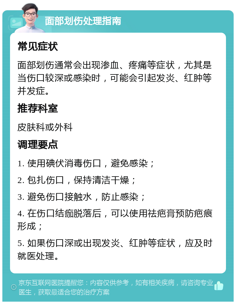 面部划伤处理指南 常见症状 面部划伤通常会出现渗血、疼痛等症状，尤其是当伤口较深或感染时，可能会引起发炎、红肿等并发症。 推荐科室 皮肤科或外科 调理要点 1. 使用碘伏消毒伤口，避免感染； 2. 包扎伤口，保持清洁干燥； 3. 避免伤口接触水，防止感染； 4. 在伤口结痂脱落后，可以使用祛疤膏预防疤痕形成； 5. 如果伤口深或出现发炎、红肿等症状，应及时就医处理。