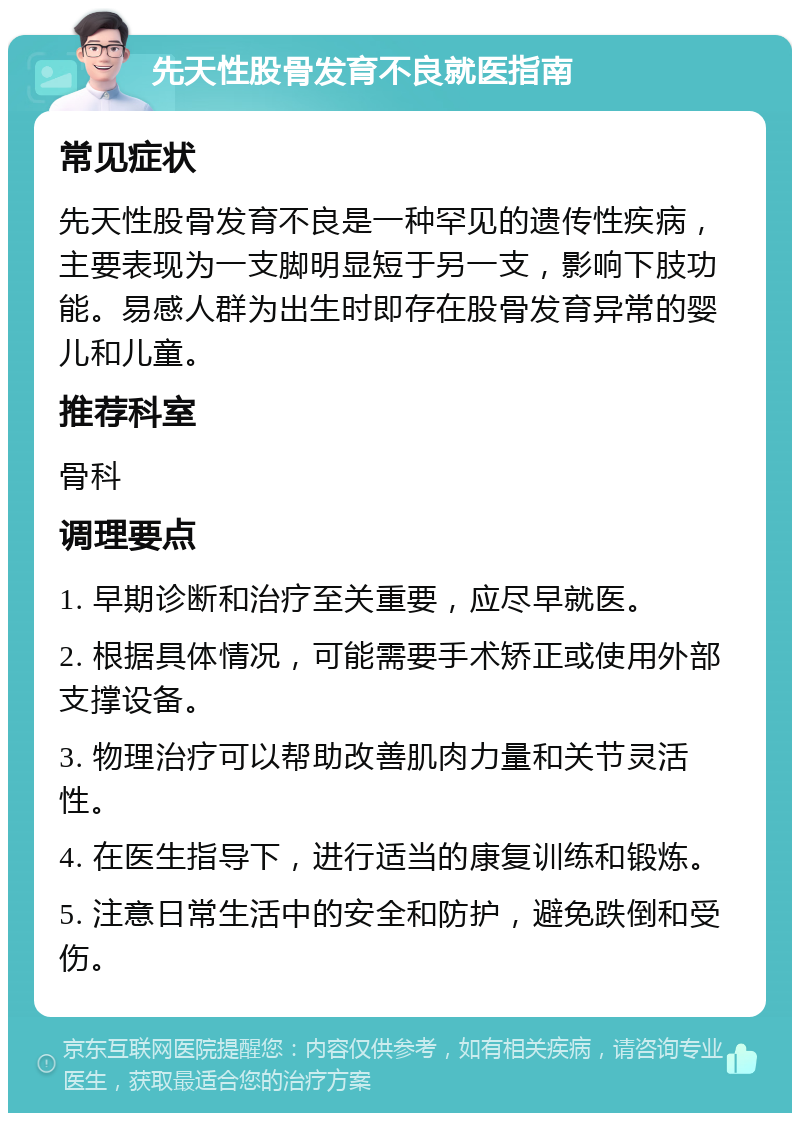 先天性股骨发育不良就医指南 常见症状 先天性股骨发育不良是一种罕见的遗传性疾病，主要表现为一支脚明显短于另一支，影响下肢功能。易感人群为出生时即存在股骨发育异常的婴儿和儿童。 推荐科室 骨科 调理要点 1. 早期诊断和治疗至关重要，应尽早就医。 2. 根据具体情况，可能需要手术矫正或使用外部支撑设备。 3. 物理治疗可以帮助改善肌肉力量和关节灵活性。 4. 在医生指导下，进行适当的康复训练和锻炼。 5. 注意日常生活中的安全和防护，避免跌倒和受伤。