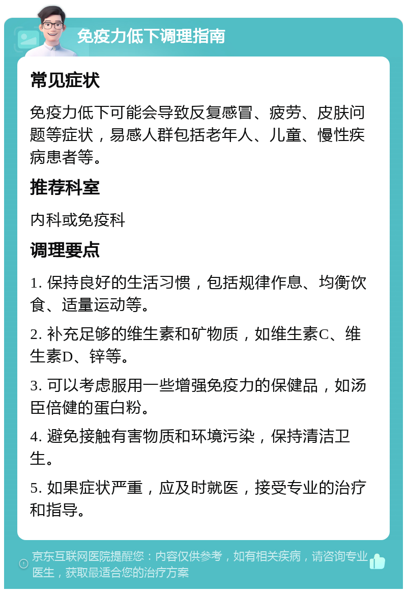 免疫力低下调理指南 常见症状 免疫力低下可能会导致反复感冒、疲劳、皮肤问题等症状，易感人群包括老年人、儿童、慢性疾病患者等。 推荐科室 内科或免疫科 调理要点 1. 保持良好的生活习惯，包括规律作息、均衡饮食、适量运动等。 2. 补充足够的维生素和矿物质，如维生素C、维生素D、锌等。 3. 可以考虑服用一些增强免疫力的保健品，如汤臣倍健的蛋白粉。 4. 避免接触有害物质和环境污染，保持清洁卫生。 5. 如果症状严重，应及时就医，接受专业的治疗和指导。