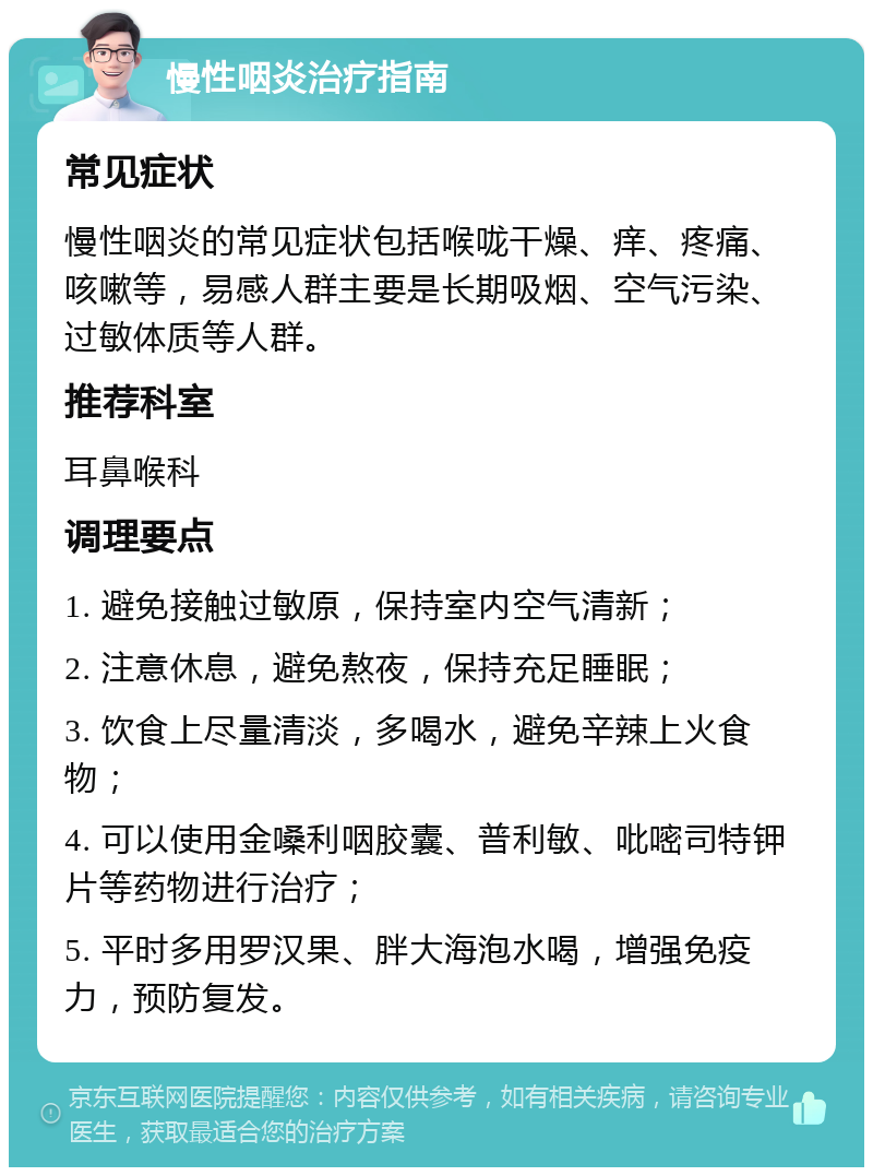 慢性咽炎治疗指南 常见症状 慢性咽炎的常见症状包括喉咙干燥、痒、疼痛、咳嗽等，易感人群主要是长期吸烟、空气污染、过敏体质等人群。 推荐科室 耳鼻喉科 调理要点 1. 避免接触过敏原，保持室内空气清新； 2. 注意休息，避免熬夜，保持充足睡眠； 3. 饮食上尽量清淡，多喝水，避免辛辣上火食物； 4. 可以使用金嗓利咽胶囊、普利敏、吡嘧司特钾片等药物进行治疗； 5. 平时多用罗汉果、胖大海泡水喝，增强免疫力，预防复发。