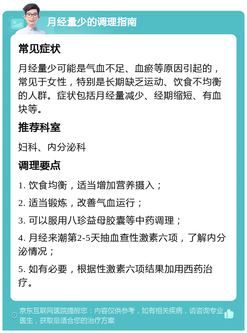 月经量少的调理指南 常见症状 月经量少可能是气血不足、血瘀等原因引起的，常见于女性，特别是长期缺乏运动、饮食不均衡的人群。症状包括月经量减少、经期缩短、有血块等。 推荐科室 妇科、内分泌科 调理要点 1. 饮食均衡，适当增加营养摄入； 2. 适当锻炼，改善气血运行； 3. 可以服用八珍益母胶囊等中药调理； 4. 月经来潮第2-5天抽血查性激素六项，了解内分泌情况； 5. 如有必要，根据性激素六项结果加用西药治疗。