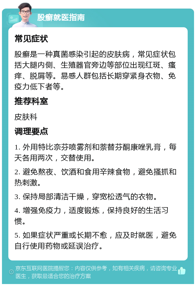 股癣就医指南 常见症状 股癣是一种真菌感染引起的皮肤病，常见症状包括大腿内侧、生殖器官旁边等部位出现红斑、瘙痒、脱屑等。易感人群包括长期穿紧身衣物、免疫力低下者等。 推荐科室 皮肤科 调理要点 1. 外用特比奈芬喷雾剂和萘替芬酮康唑乳膏，每天各用两次，交替使用。 2. 避免熬夜、饮酒和食用辛辣食物，避免搔抓和热刺激。 3. 保持局部清洁干燥，穿宽松透气的衣物。 4. 增强免疫力，适度锻炼，保持良好的生活习惯。 5. 如果症状严重或长期不愈，应及时就医，避免自行使用药物或延误治疗。