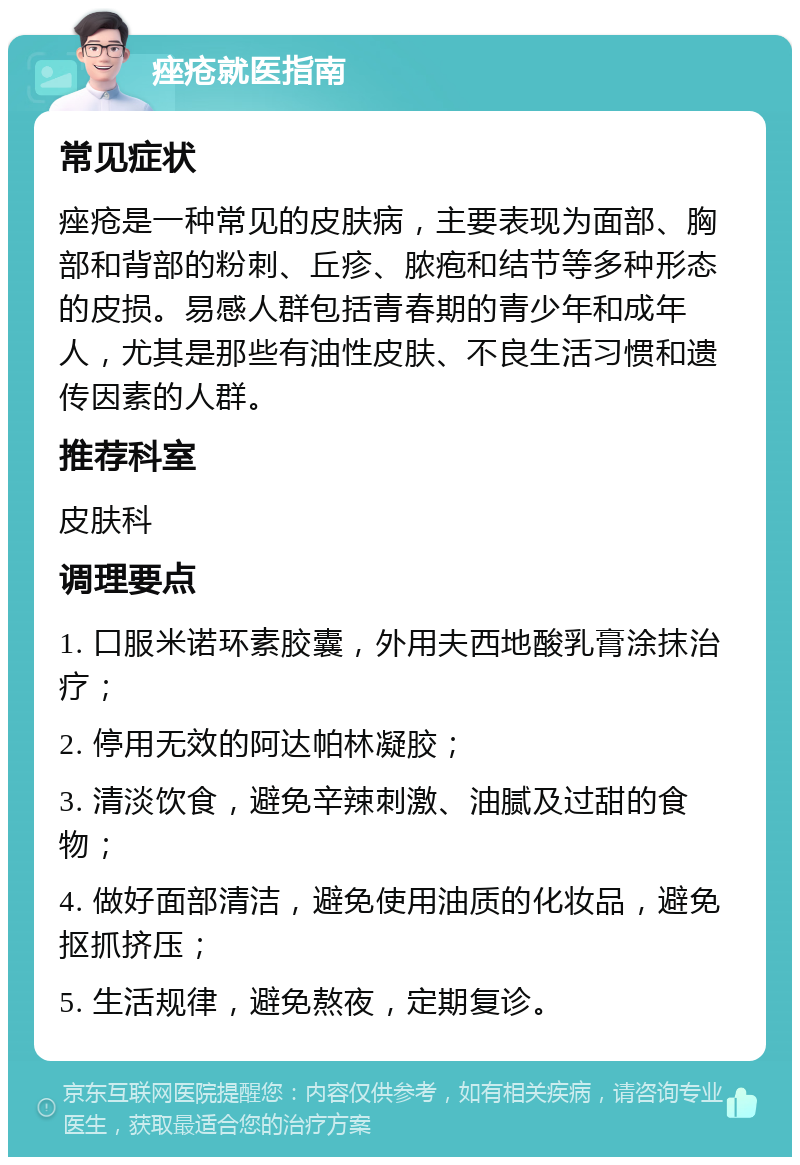 痤疮就医指南 常见症状 痤疮是一种常见的皮肤病，主要表现为面部、胸部和背部的粉刺、丘疹、脓疱和结节等多种形态的皮损。易感人群包括青春期的青少年和成年人，尤其是那些有油性皮肤、不良生活习惯和遗传因素的人群。 推荐科室 皮肤科 调理要点 1. 口服米诺环素胶囊，外用夫西地酸乳膏涂抹治疗； 2. 停用无效的阿达帕林凝胶； 3. 清淡饮食，避免辛辣刺激、油腻及过甜的食物； 4. 做好面部清洁，避免使用油质的化妆品，避免抠抓挤压； 5. 生活规律，避免熬夜，定期复诊。