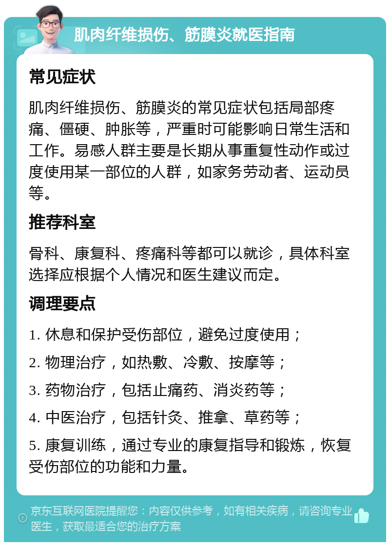 肌肉纤维损伤、筋膜炎就医指南 常见症状 肌肉纤维损伤、筋膜炎的常见症状包括局部疼痛、僵硬、肿胀等，严重时可能影响日常生活和工作。易感人群主要是长期从事重复性动作或过度使用某一部位的人群，如家务劳动者、运动员等。 推荐科室 骨科、康复科、疼痛科等都可以就诊，具体科室选择应根据个人情况和医生建议而定。 调理要点 1. 休息和保护受伤部位，避免过度使用； 2. 物理治疗，如热敷、冷敷、按摩等； 3. 药物治疗，包括止痛药、消炎药等； 4. 中医治疗，包括针灸、推拿、草药等； 5. 康复训练，通过专业的康复指导和锻炼，恢复受伤部位的功能和力量。