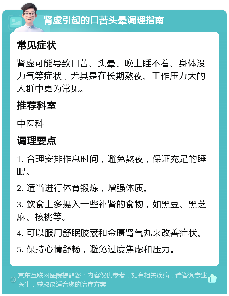 肾虚引起的口苦头晕调理指南 常见症状 肾虚可能导致口苦、头晕、晚上睡不着、身体没力气等症状，尤其是在长期熬夜、工作压力大的人群中更为常见。 推荐科室 中医科 调理要点 1. 合理安排作息时间，避免熬夜，保证充足的睡眠。 2. 适当进行体育锻炼，增强体质。 3. 饮食上多摄入一些补肾的食物，如黑豆、黑芝麻、核桃等。 4. 可以服用舒眠胶囊和金匮肾气丸来改善症状。 5. 保持心情舒畅，避免过度焦虑和压力。