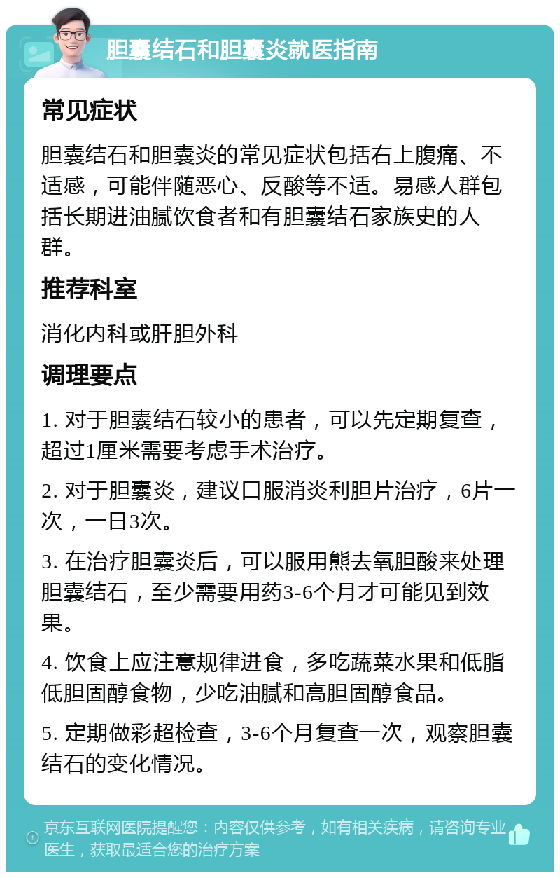 胆囊结石和胆囊炎就医指南 常见症状 胆囊结石和胆囊炎的常见症状包括右上腹痛、不适感，可能伴随恶心、反酸等不适。易感人群包括长期进油腻饮食者和有胆囊结石家族史的人群。 推荐科室 消化内科或肝胆外科 调理要点 1. 对于胆囊结石较小的患者，可以先定期复查，超过1厘米需要考虑手术治疗。 2. 对于胆囊炎，建议口服消炎利胆片治疗，6片一次，一日3次。 3. 在治疗胆囊炎后，可以服用熊去氧胆酸来处理胆囊结石，至少需要用药3-6个月才可能见到效果。 4. 饮食上应注意规律进食，多吃蔬菜水果和低脂低胆固醇食物，少吃油腻和高胆固醇食品。 5. 定期做彩超检查，3-6个月复查一次，观察胆囊结石的变化情况。