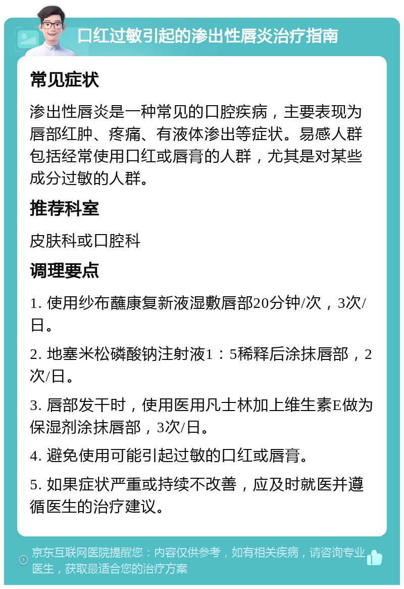 口红过敏引起的渗出性唇炎治疗指南 常见症状 渗出性唇炎是一种常见的口腔疾病，主要表现为唇部红肿、疼痛、有液体渗出等症状。易感人群包括经常使用口红或唇膏的人群，尤其是对某些成分过敏的人群。 推荐科室 皮肤科或口腔科 调理要点 1. 使用纱布蘸康复新液湿敷唇部20分钟/次，3次/日。 2. 地塞米松磷酸钠注射液1：5稀释后涂抹唇部，2次/日。 3. 唇部发干时，使用医用凡士林加上维生素E做为保湿剂涂抹唇部，3次/日。 4. 避免使用可能引起过敏的口红或唇膏。 5. 如果症状严重或持续不改善，应及时就医并遵循医生的治疗建议。