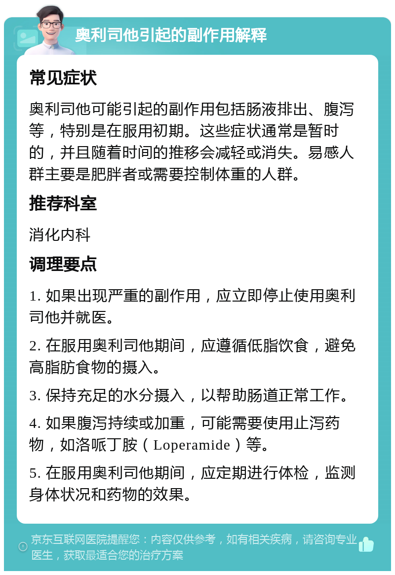 奥利司他引起的副作用解释 常见症状 奥利司他可能引起的副作用包括肠液排出、腹泻等，特别是在服用初期。这些症状通常是暂时的，并且随着时间的推移会减轻或消失。易感人群主要是肥胖者或需要控制体重的人群。 推荐科室 消化内科 调理要点 1. 如果出现严重的副作用，应立即停止使用奥利司他并就医。 2. 在服用奥利司他期间，应遵循低脂饮食，避免高脂肪食物的摄入。 3. 保持充足的水分摄入，以帮助肠道正常工作。 4. 如果腹泻持续或加重，可能需要使用止泻药物，如洛哌丁胺（Loperamide）等。 5. 在服用奥利司他期间，应定期进行体检，监测身体状况和药物的效果。