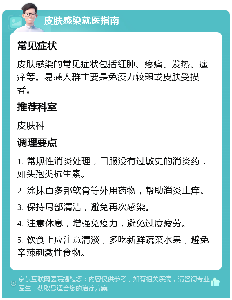 皮肤感染就医指南 常见症状 皮肤感染的常见症状包括红肿、疼痛、发热、瘙痒等。易感人群主要是免疫力较弱或皮肤受损者。 推荐科室 皮肤科 调理要点 1. 常规性消炎处理，口服没有过敏史的消炎药，如头孢类抗生素。 2. 涂抹百多邦软膏等外用药物，帮助消炎止痒。 3. 保持局部清洁，避免再次感染。 4. 注意休息，增强免疫力，避免过度疲劳。 5. 饮食上应注意清淡，多吃新鲜蔬菜水果，避免辛辣刺激性食物。