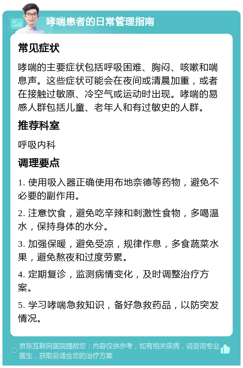 哮喘患者的日常管理指南 常见症状 哮喘的主要症状包括呼吸困难、胸闷、咳嗽和喘息声。这些症状可能会在夜间或清晨加重，或者在接触过敏原、冷空气或运动时出现。哮喘的易感人群包括儿童、老年人和有过敏史的人群。 推荐科室 呼吸内科 调理要点 1. 使用吸入器正确使用布地奈德等药物，避免不必要的副作用。 2. 注意饮食，避免吃辛辣和刺激性食物，多喝温水，保持身体的水分。 3. 加强保暖，避免受凉，规律作息，多食蔬菜水果，避免熬夜和过度劳累。 4. 定期复诊，监测病情变化，及时调整治疗方案。 5. 学习哮喘急救知识，备好急救药品，以防突发情况。