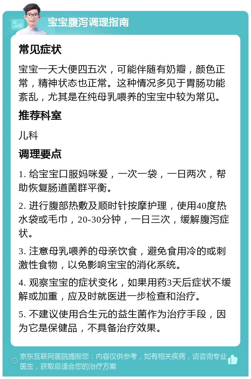 宝宝腹泻调理指南 常见症状 宝宝一天大便四五次，可能伴随有奶瓣，颜色正常，精神状态也正常。这种情况多见于胃肠功能紊乱，尤其是在纯母乳喂养的宝宝中较为常见。 推荐科室 儿科 调理要点 1. 给宝宝口服妈咪爱，一次一袋，一日两次，帮助恢复肠道菌群平衡。 2. 进行腹部热敷及顺时针按摩护理，使用40度热水袋或毛巾，20-30分钟，一日三次，缓解腹泻症状。 3. 注意母乳喂养的母亲饮食，避免食用冷的或刺激性食物，以免影响宝宝的消化系统。 4. 观察宝宝的症状变化，如果用药3天后症状不缓解或加重，应及时就医进一步检查和治疗。 5. 不建议使用合生元的益生菌作为治疗手段，因为它是保健品，不具备治疗效果。