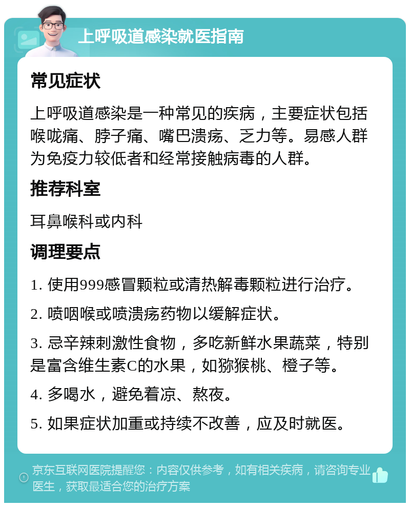 上呼吸道感染就医指南 常见症状 上呼吸道感染是一种常见的疾病，主要症状包括喉咙痛、脖子痛、嘴巴溃疡、乏力等。易感人群为免疫力较低者和经常接触病毒的人群。 推荐科室 耳鼻喉科或内科 调理要点 1. 使用999感冒颗粒或清热解毒颗粒进行治疗。 2. 喷咽喉或喷溃疡药物以缓解症状。 3. 忌辛辣刺激性食物，多吃新鲜水果蔬菜，特别是富含维生素C的水果，如猕猴桃、橙子等。 4. 多喝水，避免着凉、熬夜。 5. 如果症状加重或持续不改善，应及时就医。