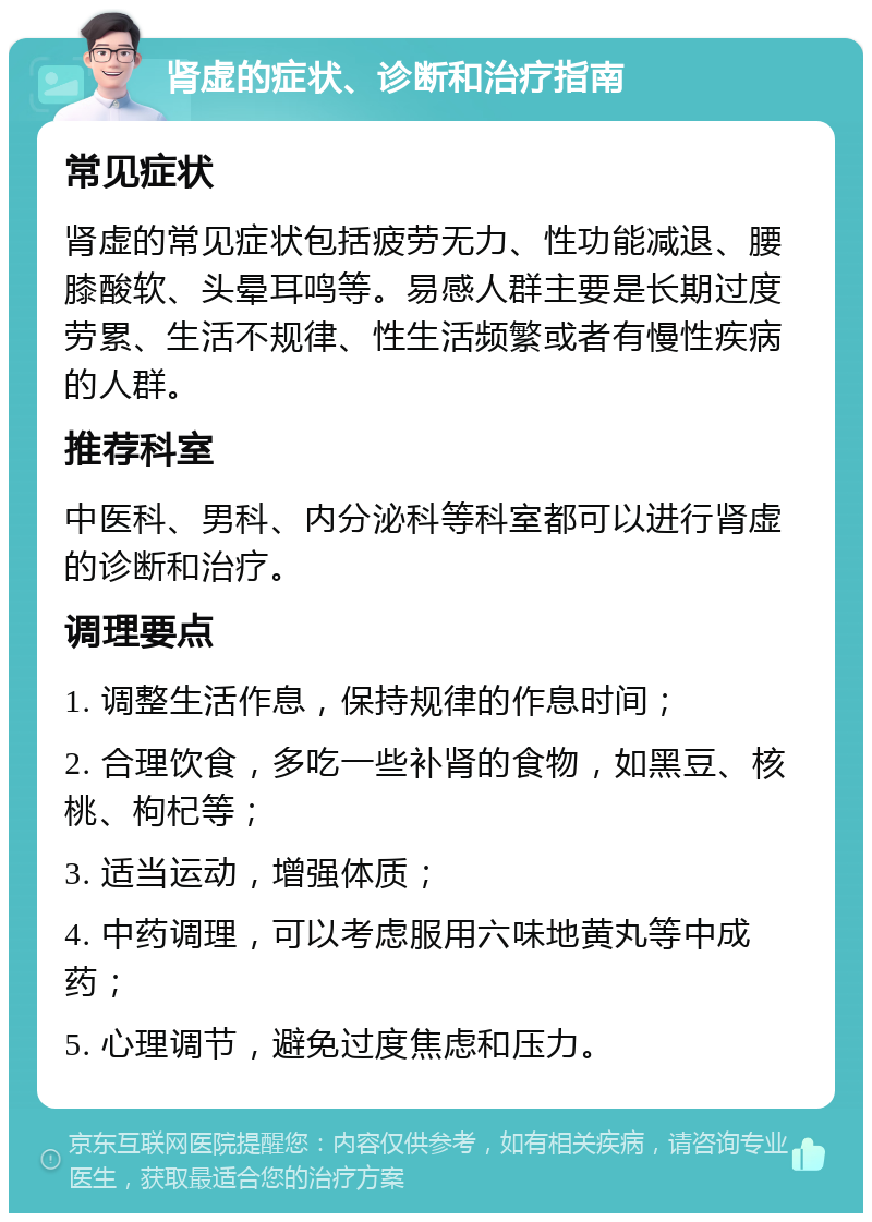 肾虚的症状、诊断和治疗指南 常见症状 肾虚的常见症状包括疲劳无力、性功能减退、腰膝酸软、头晕耳鸣等。易感人群主要是长期过度劳累、生活不规律、性生活频繁或者有慢性疾病的人群。 推荐科室 中医科、男科、内分泌科等科室都可以进行肾虚的诊断和治疗。 调理要点 1. 调整生活作息，保持规律的作息时间； 2. 合理饮食，多吃一些补肾的食物，如黑豆、核桃、枸杞等； 3. 适当运动，增强体质； 4. 中药调理，可以考虑服用六味地黄丸等中成药； 5. 心理调节，避免过度焦虑和压力。