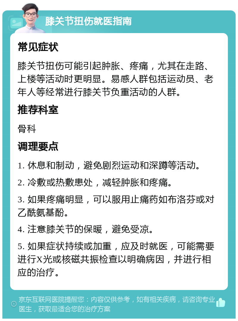 膝关节扭伤就医指南 常见症状 膝关节扭伤可能引起肿胀、疼痛，尤其在走路、上楼等活动时更明显。易感人群包括运动员、老年人等经常进行膝关节负重活动的人群。 推荐科室 骨科 调理要点 1. 休息和制动，避免剧烈运动和深蹲等活动。 2. 冷敷或热敷患处，减轻肿胀和疼痛。 3. 如果疼痛明显，可以服用止痛药如布洛芬或对乙酰氨基酚。 4. 注意膝关节的保暖，避免受凉。 5. 如果症状持续或加重，应及时就医，可能需要进行X光或核磁共振检查以明确病因，并进行相应的治疗。