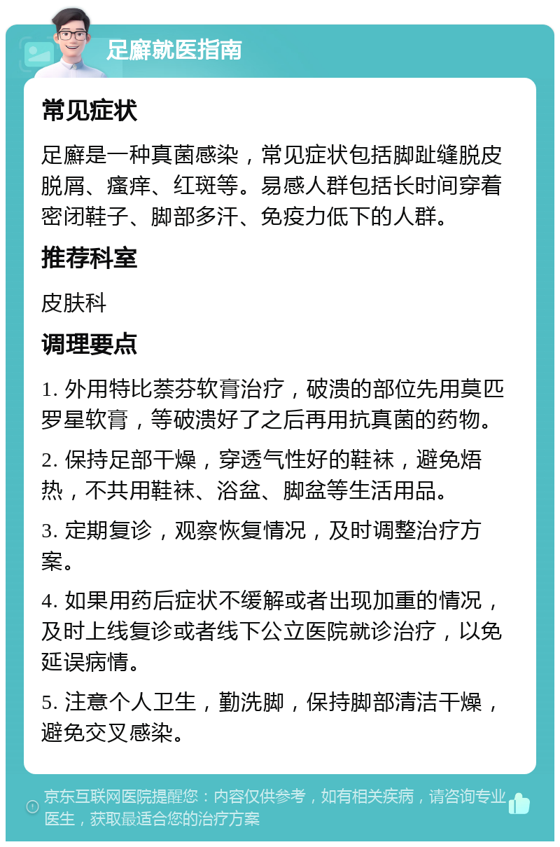 足廯就医指南 常见症状 足廯是一种真菌感染，常见症状包括脚趾缝脱皮脱屑、瘙痒、红斑等。易感人群包括长时间穿着密闭鞋子、脚部多汗、免疫力低下的人群。 推荐科室 皮肤科 调理要点 1. 外用特比萘芬软膏治疗，破溃的部位先用莫匹罗星软膏，等破溃好了之后再用抗真菌的药物。 2. 保持足部干燥，穿透气性好的鞋袜，避免焐热，不共用鞋袜、浴盆、脚盆等生活用品。 3. 定期复诊，观察恢复情况，及时调整治疗方案。 4. 如果用药后症状不缓解或者出现加重的情况，及时上线复诊或者线下公立医院就诊治疗，以免延误病情。 5. 注意个人卫生，勤洗脚，保持脚部清洁干燥，避免交叉感染。