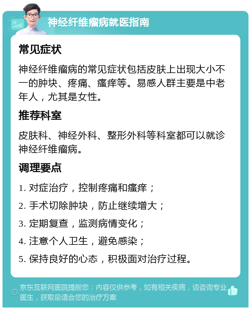 神经纤维瘤病就医指南 常见症状 神经纤维瘤病的常见症状包括皮肤上出现大小不一的肿块、疼痛、瘙痒等。易感人群主要是中老年人，尤其是女性。 推荐科室 皮肤科、神经外科、整形外科等科室都可以就诊神经纤维瘤病。 调理要点 1. 对症治疗，控制疼痛和瘙痒； 2. 手术切除肿块，防止继续增大； 3. 定期复查，监测病情变化； 4. 注意个人卫生，避免感染； 5. 保持良好的心态，积极面对治疗过程。