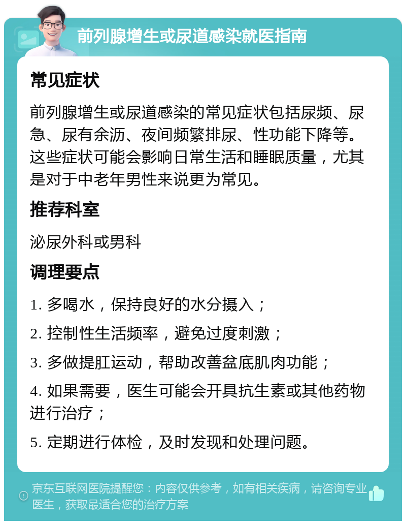 前列腺增生或尿道感染就医指南 常见症状 前列腺增生或尿道感染的常见症状包括尿频、尿急、尿有余沥、夜间频繁排尿、性功能下降等。这些症状可能会影响日常生活和睡眠质量，尤其是对于中老年男性来说更为常见。 推荐科室 泌尿外科或男科 调理要点 1. 多喝水，保持良好的水分摄入； 2. 控制性生活频率，避免过度刺激； 3. 多做提肛运动，帮助改善盆底肌肉功能； 4. 如果需要，医生可能会开具抗生素或其他药物进行治疗； 5. 定期进行体检，及时发现和处理问题。