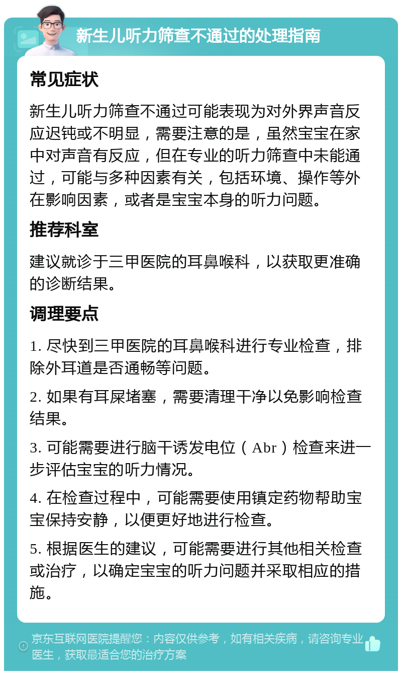 新生儿听力筛查不通过的处理指南 常见症状 新生儿听力筛查不通过可能表现为对外界声音反应迟钝或不明显，需要注意的是，虽然宝宝在家中对声音有反应，但在专业的听力筛查中未能通过，可能与多种因素有关，包括环境、操作等外在影响因素，或者是宝宝本身的听力问题。 推荐科室 建议就诊于三甲医院的耳鼻喉科，以获取更准确的诊断结果。 调理要点 1. 尽快到三甲医院的耳鼻喉科进行专业检查，排除外耳道是否通畅等问题。 2. 如果有耳屎堵塞，需要清理干净以免影响检查结果。 3. 可能需要进行脑干诱发电位（Abr）检查来进一步评估宝宝的听力情况。 4. 在检查过程中，可能需要使用镇定药物帮助宝宝保持安静，以便更好地进行检查。 5. 根据医生的建议，可能需要进行其他相关检查或治疗，以确定宝宝的听力问题并采取相应的措施。