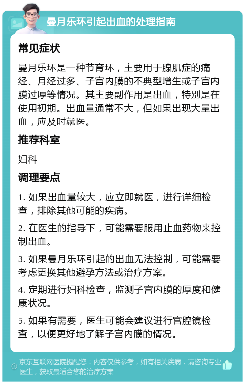 曼月乐环引起出血的处理指南 常见症状 曼月乐环是一种节育环，主要用于腺肌症的痛经、月经过多、子宫内膜的不典型增生或子宫内膜过厚等情况。其主要副作用是出血，特别是在使用初期。出血量通常不大，但如果出现大量出血，应及时就医。 推荐科室 妇科 调理要点 1. 如果出血量较大，应立即就医，进行详细检查，排除其他可能的疾病。 2. 在医生的指导下，可能需要服用止血药物来控制出血。 3. 如果曼月乐环引起的出血无法控制，可能需要考虑更换其他避孕方法或治疗方案。 4. 定期进行妇科检查，监测子宫内膜的厚度和健康状况。 5. 如果有需要，医生可能会建议进行宫腔镜检查，以便更好地了解子宫内膜的情况。