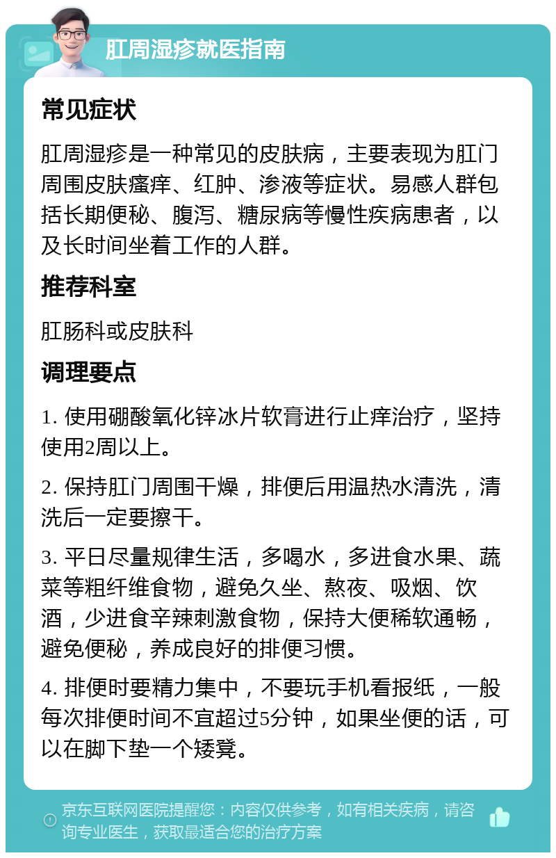 肛周湿疹就医指南 常见症状 肛周湿疹是一种常见的皮肤病，主要表现为肛门周围皮肤瘙痒、红肿、渗液等症状。易感人群包括长期便秘、腹泻、糖尿病等慢性疾病患者，以及长时间坐着工作的人群。 推荐科室 肛肠科或皮肤科 调理要点 1. 使用硼酸氧化锌冰片软膏进行止痒治疗，坚持使用2周以上。 2. 保持肛门周围干燥，排便后用温热水清洗，清洗后一定要擦干。 3. 平日尽量规律生活，多喝水，多进食水果、蔬菜等粗纤维食物，避免久坐、熬夜、吸烟、饮酒，少进食辛辣刺激食物，保持大便稀软通畅，避免便秘，养成良好的排便习惯。 4. 排便时要精力集中，不要玩手机看报纸，一般每次排便时间不宜超过5分钟，如果坐便的话，可以在脚下垫一个矮凳。