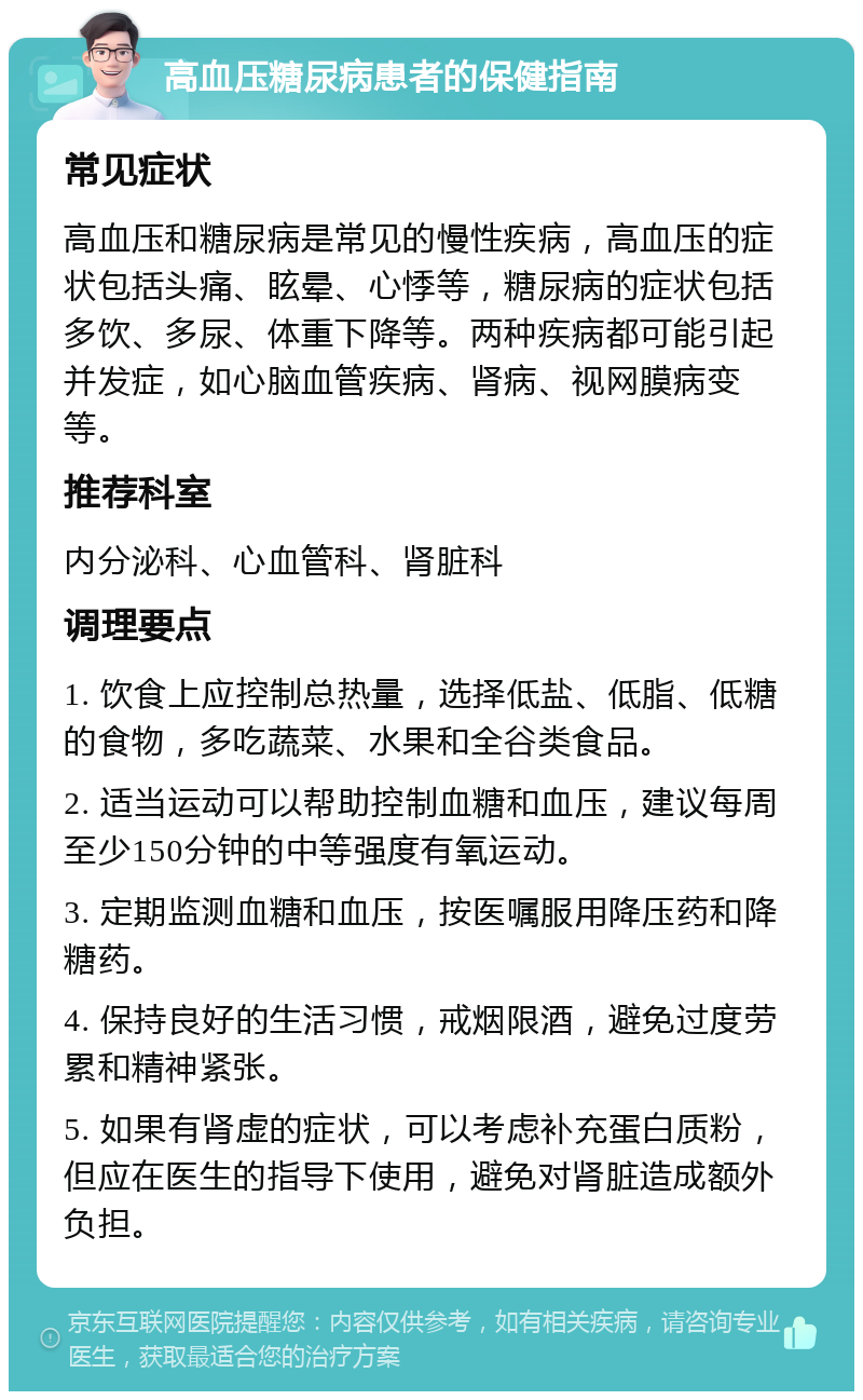 高血压糖尿病患者的保健指南 常见症状 高血压和糖尿病是常见的慢性疾病，高血压的症状包括头痛、眩晕、心悸等，糖尿病的症状包括多饮、多尿、体重下降等。两种疾病都可能引起并发症，如心脑血管疾病、肾病、视网膜病变等。 推荐科室 内分泌科、心血管科、肾脏科 调理要点 1. 饮食上应控制总热量，选择低盐、低脂、低糖的食物，多吃蔬菜、水果和全谷类食品。 2. 适当运动可以帮助控制血糖和血压，建议每周至少150分钟的中等强度有氧运动。 3. 定期监测血糖和血压，按医嘱服用降压药和降糖药。 4. 保持良好的生活习惯，戒烟限酒，避免过度劳累和精神紧张。 5. 如果有肾虚的症状，可以考虑补充蛋白质粉，但应在医生的指导下使用，避免对肾脏造成额外负担。