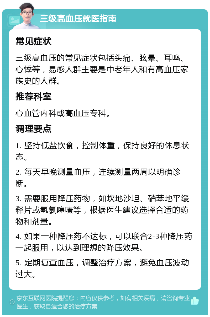 三级高血压就医指南 常见症状 三级高血压的常见症状包括头痛、眩晕、耳鸣、心悸等，易感人群主要是中老年人和有高血压家族史的人群。 推荐科室 心血管内科或高血压专科。 调理要点 1. 坚持低盐饮食，控制体重，保持良好的休息状态。 2. 每天早晚测量血压，连续测量两周以明确诊断。 3. 需要服用降压药物，如坎地沙坦、硝苯地平缓释片或氢氯噻嗪等，根据医生建议选择合适的药物和剂量。 4. 如果一种降压药不达标，可以联合2-3种降压药一起服用，以达到理想的降压效果。 5. 定期复查血压，调整治疗方案，避免血压波动过大。