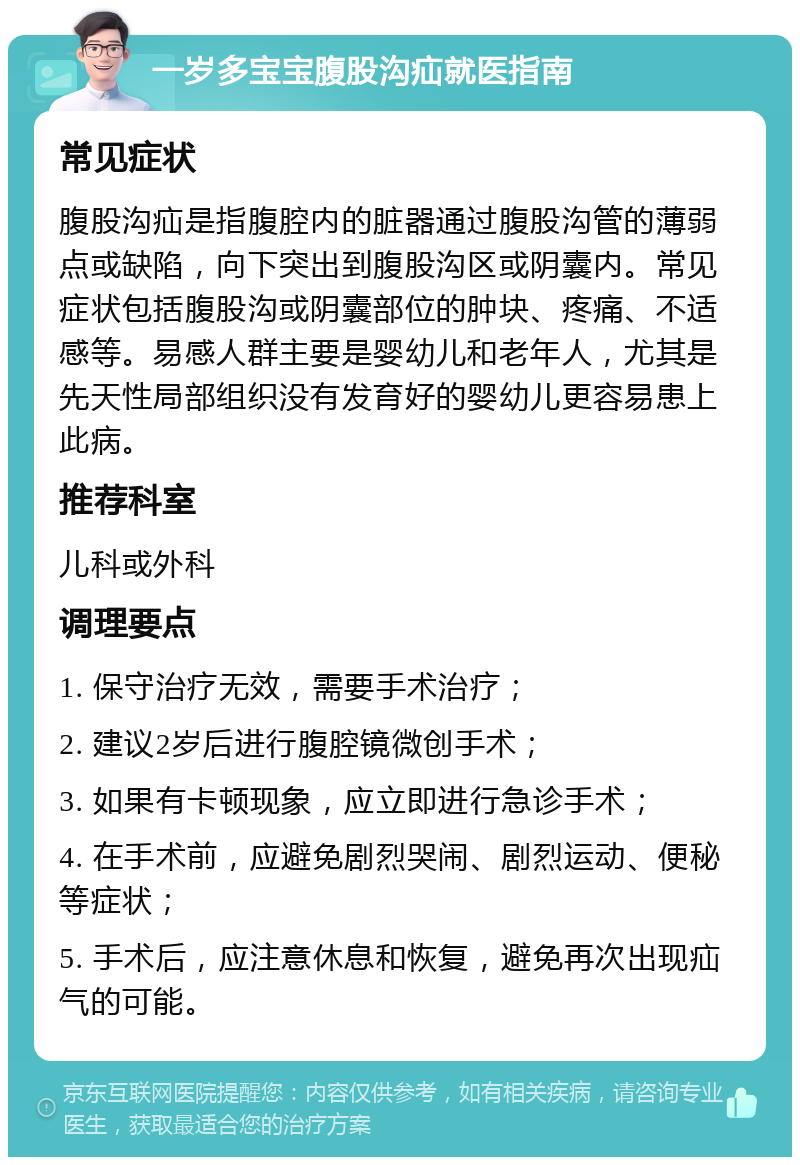 一岁多宝宝腹股沟疝就医指南 常见症状 腹股沟疝是指腹腔内的脏器通过腹股沟管的薄弱点或缺陷，向下突出到腹股沟区或阴囊内。常见症状包括腹股沟或阴囊部位的肿块、疼痛、不适感等。易感人群主要是婴幼儿和老年人，尤其是先天性局部组织没有发育好的婴幼儿更容易患上此病。 推荐科室 儿科或外科 调理要点 1. 保守治疗无效，需要手术治疗； 2. 建议2岁后进行腹腔镜微创手术； 3. 如果有卡顿现象，应立即进行急诊手术； 4. 在手术前，应避免剧烈哭闹、剧烈运动、便秘等症状； 5. 手术后，应注意休息和恢复，避免再次出现疝气的可能。