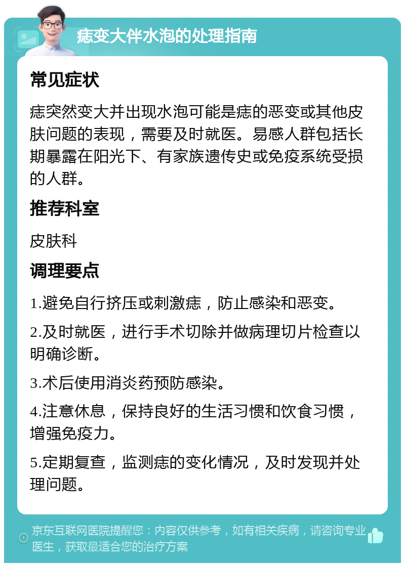 痣变大伴水泡的处理指南 常见症状 痣突然变大并出现水泡可能是痣的恶变或其他皮肤问题的表现，需要及时就医。易感人群包括长期暴露在阳光下、有家族遗传史或免疫系统受损的人群。 推荐科室 皮肤科 调理要点 1.避免自行挤压或刺激痣，防止感染和恶变。 2.及时就医，进行手术切除并做病理切片检查以明确诊断。 3.术后使用消炎药预防感染。 4.注意休息，保持良好的生活习惯和饮食习惯，增强免疫力。 5.定期复查，监测痣的变化情况，及时发现并处理问题。