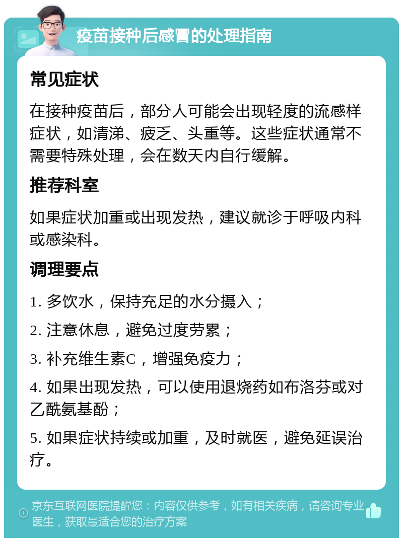 疫苗接种后感冒的处理指南 常见症状 在接种疫苗后，部分人可能会出现轻度的流感样症状，如清涕、疲乏、头重等。这些症状通常不需要特殊处理，会在数天内自行缓解。 推荐科室 如果症状加重或出现发热，建议就诊于呼吸内科或感染科。 调理要点 1. 多饮水，保持充足的水分摄入； 2. 注意休息，避免过度劳累； 3. 补充维生素C，增强免疫力； 4. 如果出现发热，可以使用退烧药如布洛芬或对乙酰氨基酚； 5. 如果症状持续或加重，及时就医，避免延误治疗。