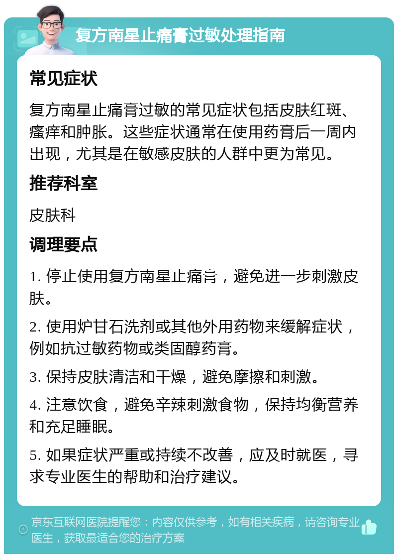 复方南星止痛膏过敏处理指南 常见症状 复方南星止痛膏过敏的常见症状包括皮肤红斑、瘙痒和肿胀。这些症状通常在使用药膏后一周内出现，尤其是在敏感皮肤的人群中更为常见。 推荐科室 皮肤科 调理要点 1. 停止使用复方南星止痛膏，避免进一步刺激皮肤。 2. 使用炉甘石洗剂或其他外用药物来缓解症状，例如抗过敏药物或类固醇药膏。 3. 保持皮肤清洁和干燥，避免摩擦和刺激。 4. 注意饮食，避免辛辣刺激食物，保持均衡营养和充足睡眠。 5. 如果症状严重或持续不改善，应及时就医，寻求专业医生的帮助和治疗建议。