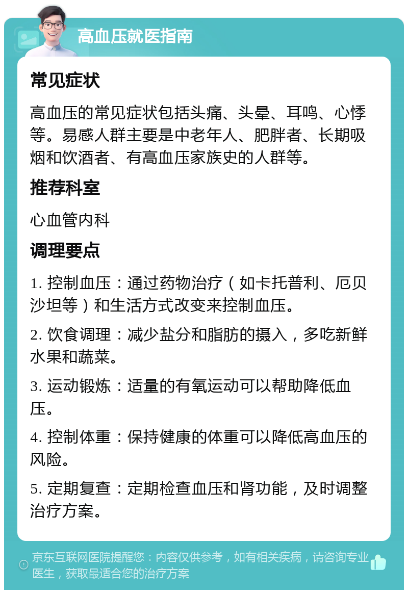 高血压就医指南 常见症状 高血压的常见症状包括头痛、头晕、耳鸣、心悸等。易感人群主要是中老年人、肥胖者、长期吸烟和饮酒者、有高血压家族史的人群等。 推荐科室 心血管内科 调理要点 1. 控制血压：通过药物治疗（如卡托普利、厄贝沙坦等）和生活方式改变来控制血压。 2. 饮食调理：减少盐分和脂肪的摄入，多吃新鲜水果和蔬菜。 3. 运动锻炼：适量的有氧运动可以帮助降低血压。 4. 控制体重：保持健康的体重可以降低高血压的风险。 5. 定期复查：定期检查血压和肾功能，及时调整治疗方案。